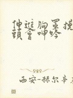 伸进胸罩摸到奶头会呻吟