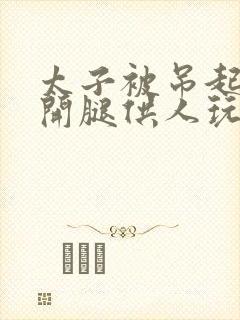 太子被吊起来张开腿供人玩弄