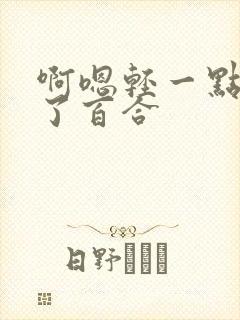 啊嗯轻一点进去了百合