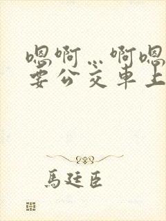 嗯啊…啊嗯嗯还要公交车上