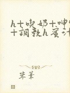 h+吃奶+呻吟+调教h蜜汁樱桃