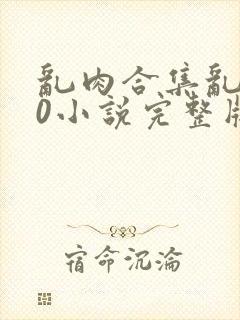 乱肉合集乱500小说完整版