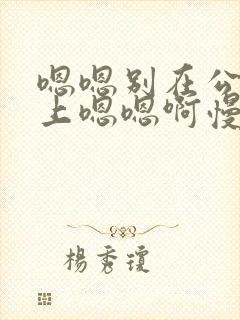 嗯嗯别在公交车上嗯嗯啊慢点啊啊啊啊啊