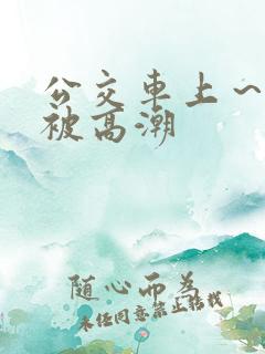公交车上～嗯啊被高潮
