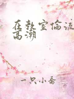 在教室伦流澡到高潮
