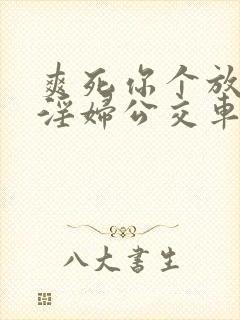 爽死你个放荡小淫妇公交车小说