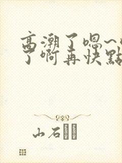 高潮了嗯~喷水了啊再快点