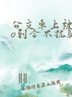 公交车上被cao到合不拢腿