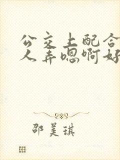 公交上配合陌生人弄嗯啊好湿视频