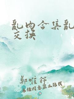乱肉合集乱高h交换