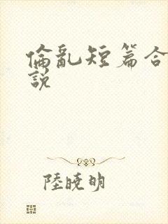 伦乱短篇合集小说