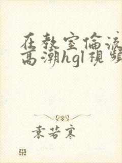 在教室伦流澡到高潮hgl视频