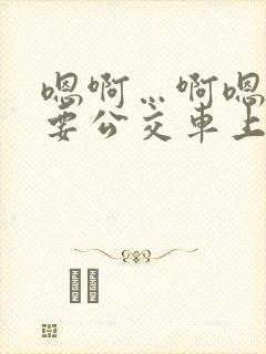 嗯啊…啊嗯嗯还要公交车上