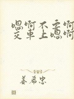 嗯啊不要啊在公交车上嗯啊