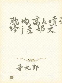 耽肉高h喷汁呻吟j产奶文