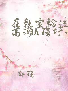 在教室轮流澡到高潮h强圩小说