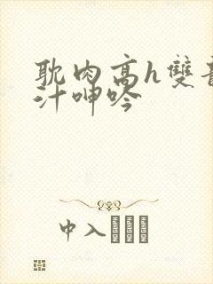 耽肉高h双龙喷汁呻吟