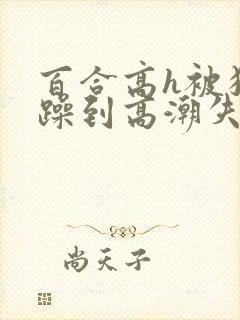 百合高h被狂c躁到高潮失禁