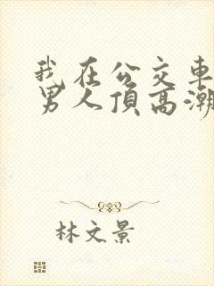 我在公交车上被男人顶高潮了