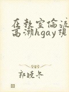 在教室伦流澡到高潮hgay视频