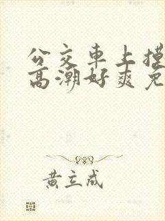 公交车上摸到我高潮好爽免费视频