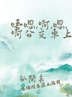 唔嗯,啊,嗯,啊公交车上