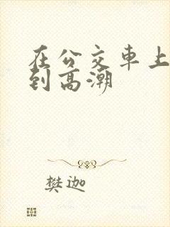 在公交车上被艹到高潮