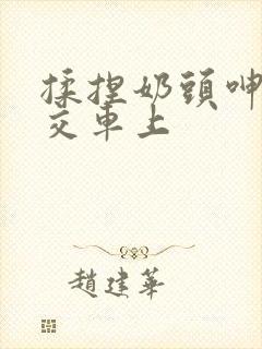 揉捏奶头呻吟公交车上