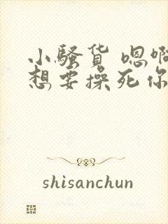 小骚货 嗯啊啊想要操死你