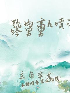 耽肉高h喷汁呻吟男男