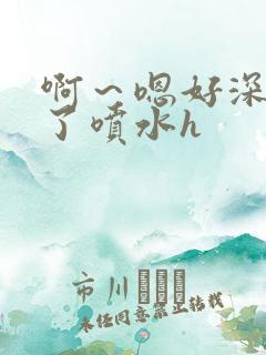 啊～嗯好深高潮了喷水h