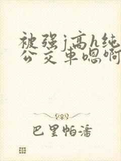 被强j高h纯肉公交车嗯啊被迫