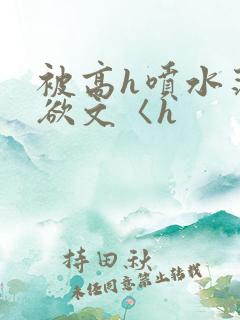 被高h喷水荡肉欲文〈h