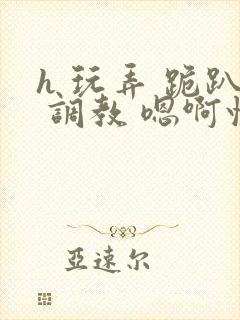 h 玩弄 跪趴 调教 嗯啊快穿