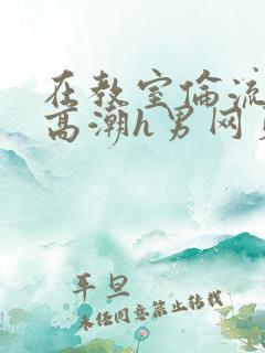 在教室伦流澡到高潮h男网页小说
