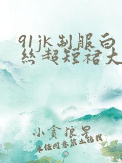 91jk制服白丝超短裙大长腿