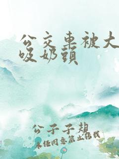 公交车被大爷捏吸奶头