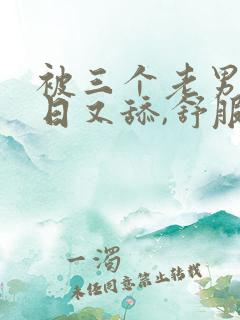 被三个老男人又日又舔,舒服大叫