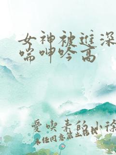 女神被进深处娇喘呻吟高