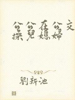公公在公交车上操儿媳妇