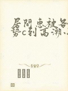 居间惠被各种姿势c到高潮小说