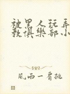 被黑人玩弄h调教俱乐部小说