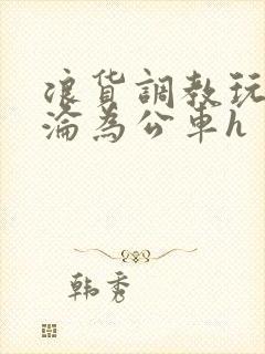 浪货调教玩弄h沦为公车h