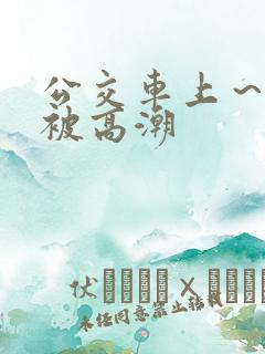公交车上～嗯啊被高潮
