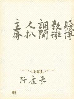 主人调教贱奴羞辱扒开微博小说