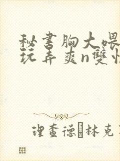 秘书胸大喂奶h玩弄爽n双性小说