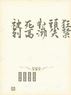 被死对头狂c操到高潮失禁h