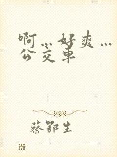 啊…好爽…嗯…公交车