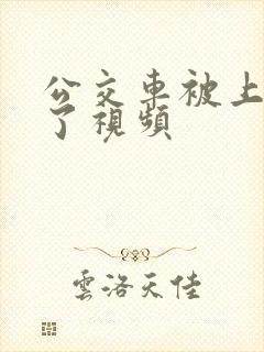 公交车被上高潮了视频