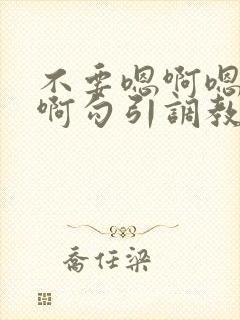 不要嗯啊嗯啊嗯啊勾引调教哥哥